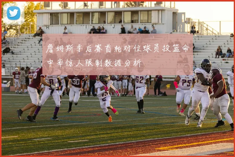 詹姆斯季后赛首轮对位球员投篮命中率惊人限制数据分析