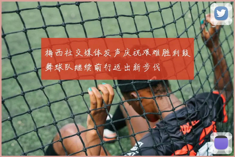 梅西社交媒体发声庆祝艰难胜利鼓舞球队继续前行迈出新步伐