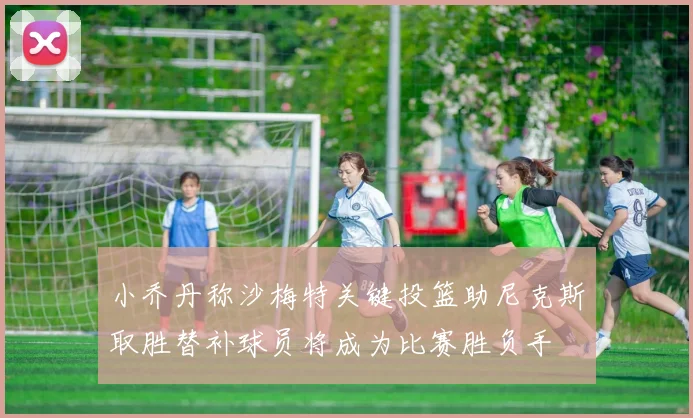 小乔丹称沙梅特关键投篮助尼克斯取胜替补球员将成为比赛胜负手