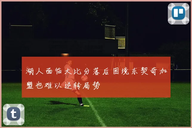 湖人面临大比分落后困境东契奇加盟也难以逆转局势