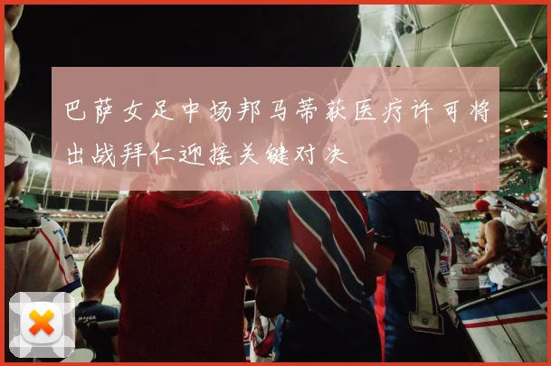 巴萨女足中场邦马蒂获医疗许可将出战拜仁迎接关键对决