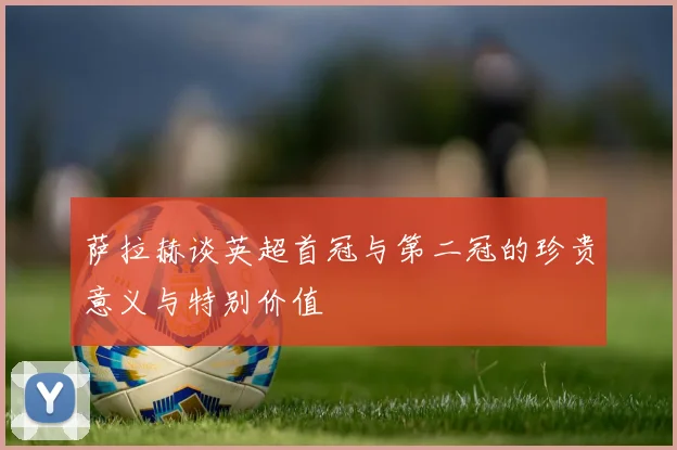 萨拉赫谈英超首冠与第二冠的珍贵意义与特别价值