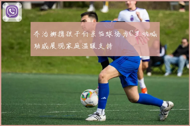 乔治娜携孩子们亲临球场为C罗呐喊助威展现家庭温暖支持