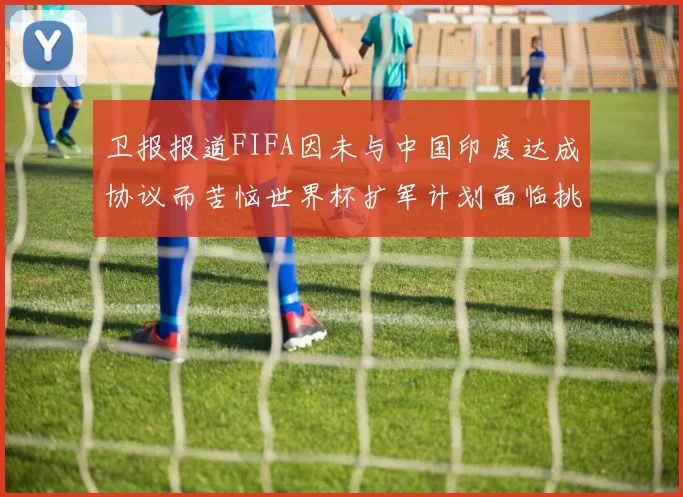 卫报报道FIFA因未与中国印度达成协议而苦恼世界杯扩军计划面临挑战