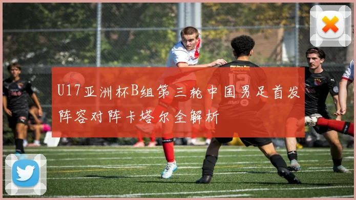 U17亚洲杯B组第三轮中国男足首发阵容对阵卡塔尔全解析