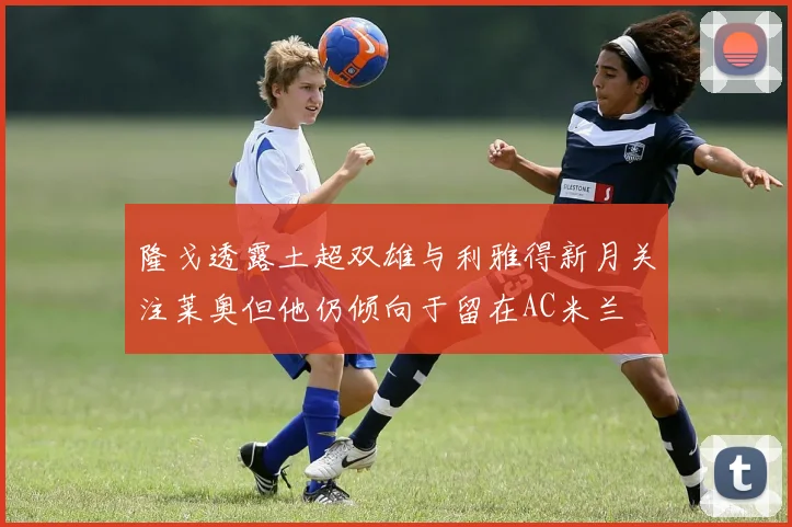 隆戈透露土超双雄与利雅得新月关注莱奥但他仍倾向于留在AC米兰
